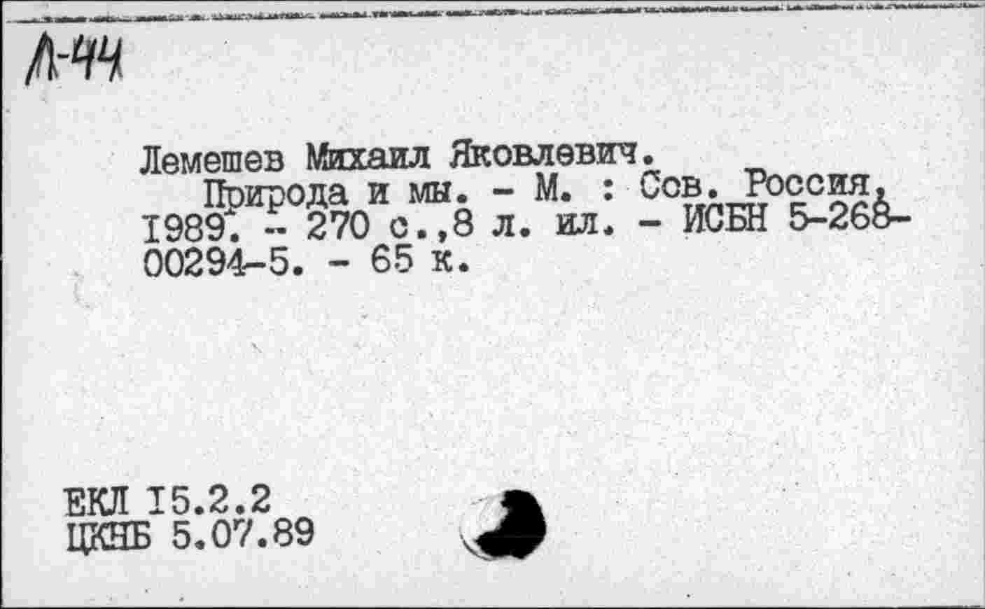 ﻿л-^
Лемешев Михаил Яковлевич.
Природа и мы. - М. : ьов. Россия. 1989. - 270 с.,8 л. ил. - ИСБН 5-268-00294-5. - 65 к.
ЕКЛ 15.2.2
ЦКНБ 5.07.89